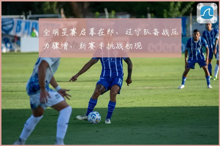 全明星赛启幕在即，辽宁队备战压力骤增，新赛季挑战初现 - 万彩官网官网入口资讯