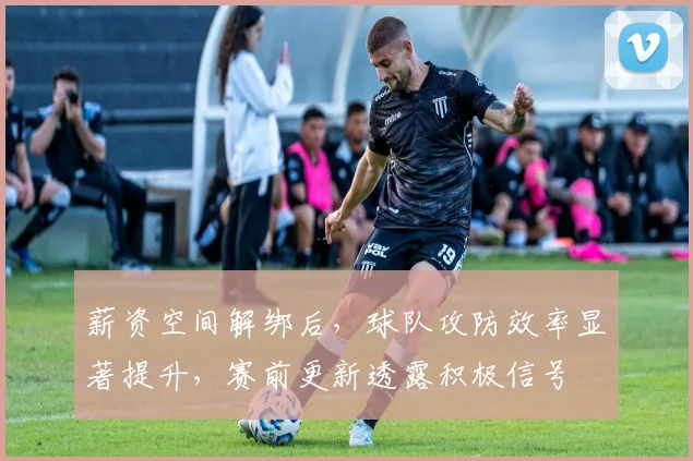薪资空间解绑后,球队攻防效率显著提升,赛前更新透露积极信号 - 万彩官网官网入口推荐
