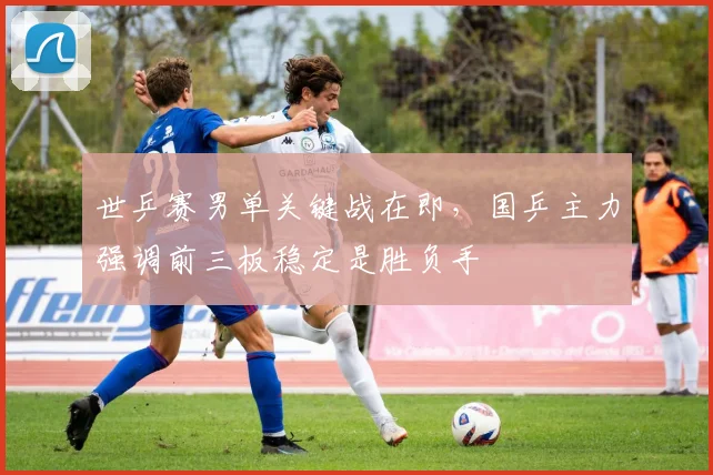 世乒赛男单关键战在即,国乒主力强调前三板稳定是胜负手 - 万彩官网官网入口推荐