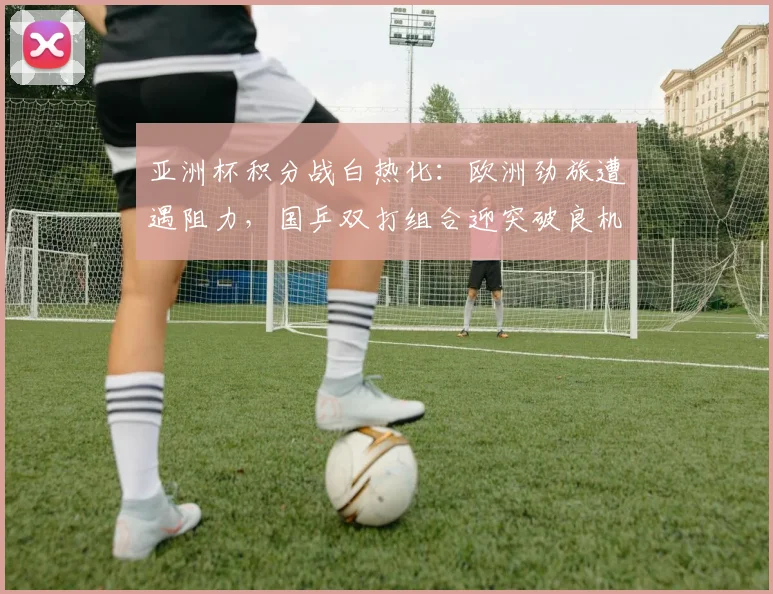 亚洲杯积分战白热化：欧洲劲旅遭遇阻力，国乒双打组合迎突破良机 - 万彩官网官网入口推荐