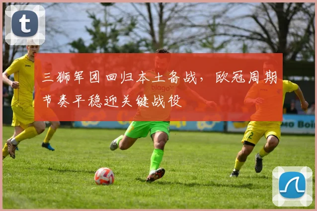 三狮军团回归本土备战,欧冠周期节奏平稳迎关键战役 - 万彩官网官网入口推荐