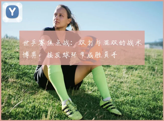 世乒赛焦点战:双打与混双的战术博弈,接发球环节成胜负手 - 万彩官网官网入口推荐