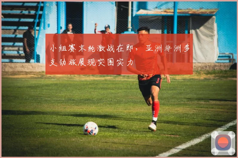 小组赛末轮激战在即,亚洲非洲多支劲旅展现突围实力 - 万彩官网官网入口推荐