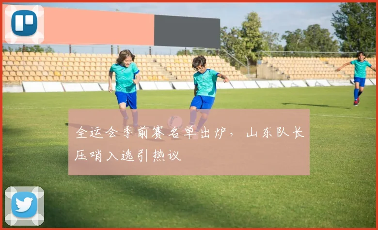 全运会季前赛名单出炉,山东队长压哨入选引热议 - 万彩官网官网入口推荐