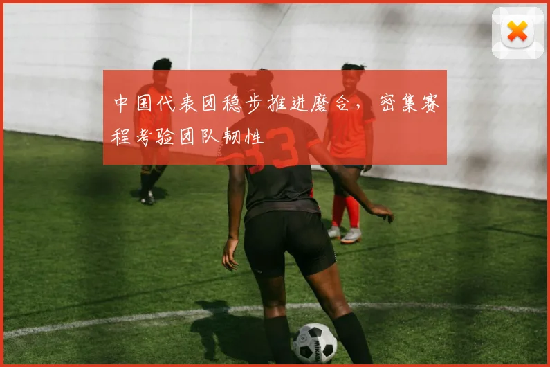 中国代表团稳步推进磨合,密集赛程考验团队韧性 - 万彩官网官网入口推荐