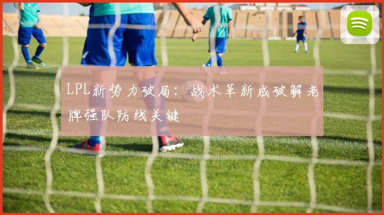 LPL新势力破局:战术革新成破解老牌强队防线关键 - 万彩官网官网入口推荐