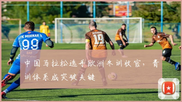 中国马拉松选手欧洲冬训收官,青训体系成突破关键 - 万彩官网官网入口推荐