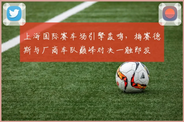 上海国际赛车场引擎轰鸣,梅赛德斯与厂商车队巅峰对决一触即发 - 万彩官网官网入口推荐