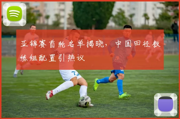 亚锦赛首轮名单揭晓,中国田径教练组配置引热议 - 万彩官网官网入口推荐