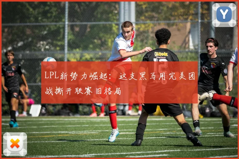 LPL新势力崛起:这支黑马用完美团战撕开联赛旧格局 - 万彩官网官网入口推荐