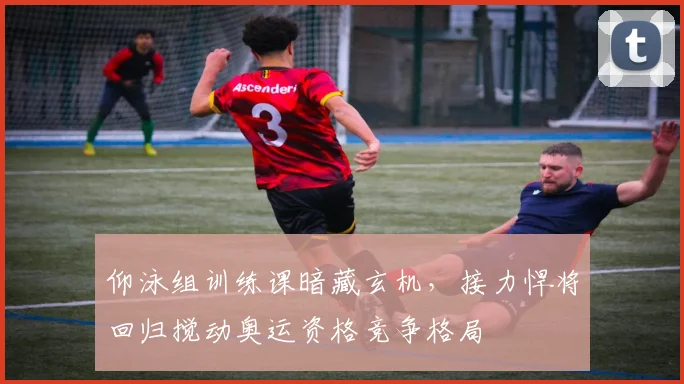 仰泳组训练课暗藏玄机，接力悍将回归搅动奥运资格竞争格局 - 万彩官网官网入口资讯