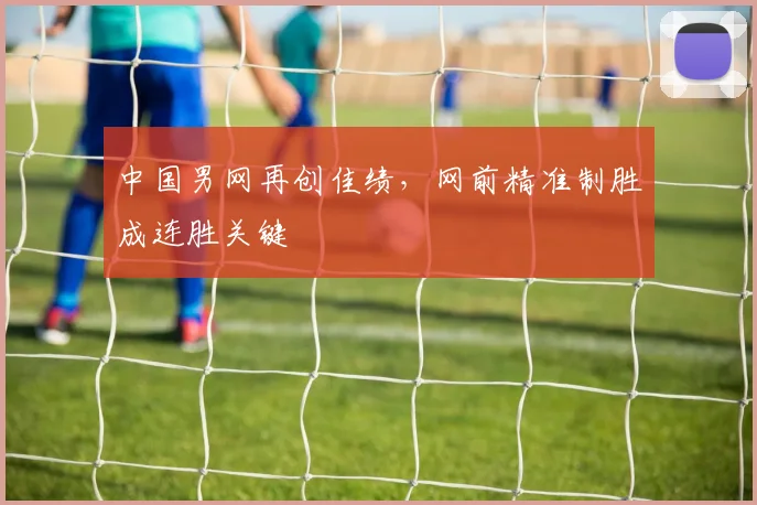 中国男网再创佳绩,网前精准制胜成连胜关键 - 万彩官网官网入口推荐