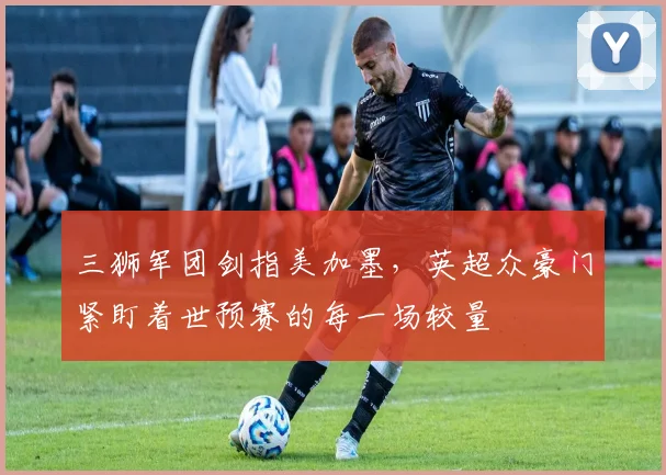 三狮军团剑指美加墨，英超众豪门紧盯着世预赛的每一场较量 - 万彩官网官网入口推荐