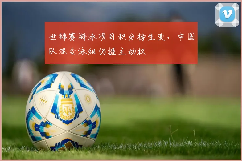 世锦赛游泳项目积分榜生变，中国队混合泳组仍握主动权 - 万彩官网官网入口推荐