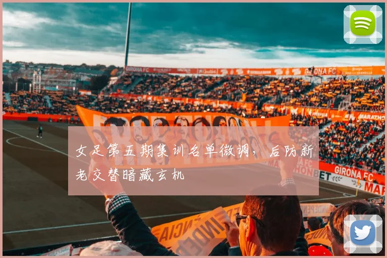 女足第五期集训名单微调，后防新老交替暗藏玄机 - 万彩官网官网入口推荐