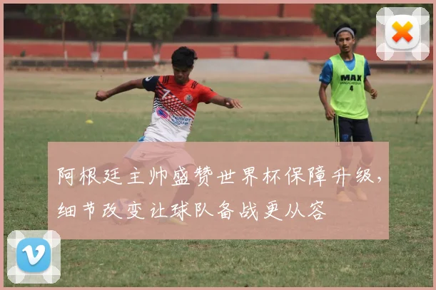 阿根廷主帅盛赞世界杯保障升级，细节改变让球队备战更从容 - 万彩官网官网入口推荐