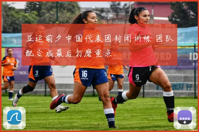 亚运前夕中国代表团封闭训练 团队配合成最后打磨重点 - 万彩官网官网入口精选