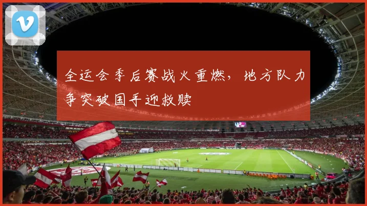 全运会季后赛战火重燃，地方队力争突破国手迎救赎 - 万彩官网官网入口资讯