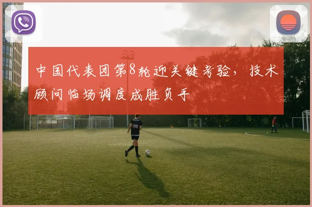 中国代表团第8轮迎关键考验,技术顾问临场调度成胜负手 - 万彩官网官网入口推荐
