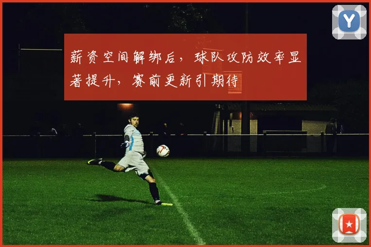 薪资空间解绑后,球队攻防效率显著提升,赛前更新引期待 - 万彩官网官网入口推荐