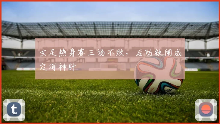 女足热身赛三场不败，后防铁闸成定海神针 - 万彩官网官网入口推荐