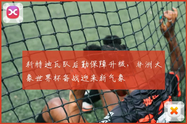 科特迪瓦队后勤保障升级，非洲大象世界杯备战迎来新气象 - 万彩官网官网入口推荐